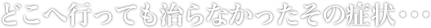 どこへ行っても治らなかったその症状・・・